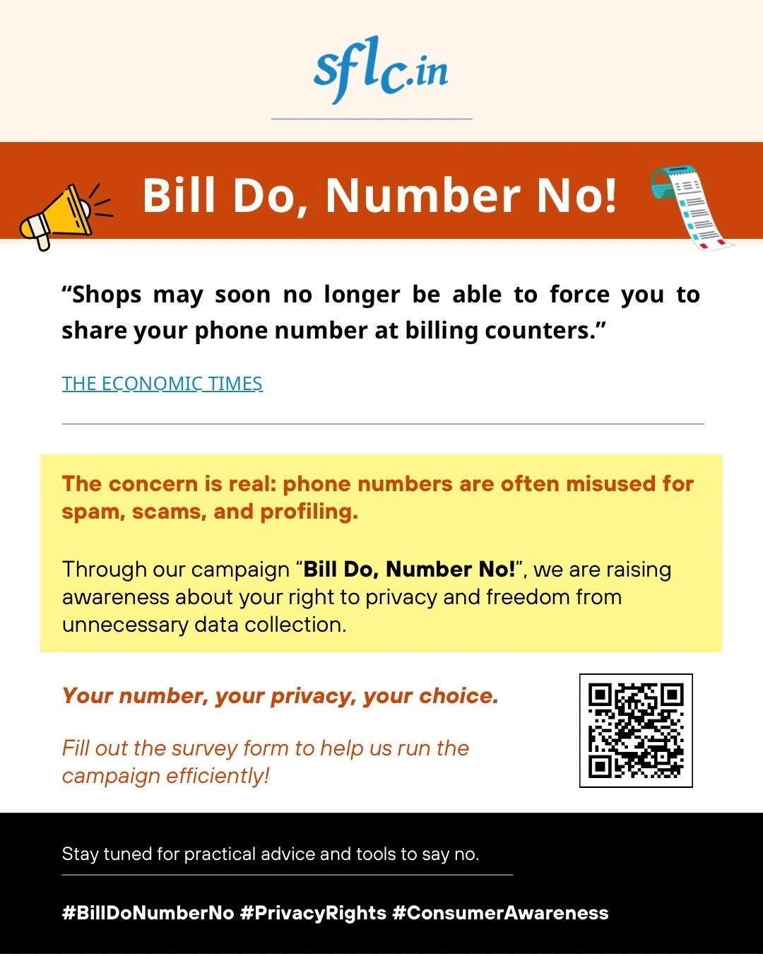 Sflc.in Bill Do, Number No! "Shops may soon no longer be able to force you to share your phone number at billing counters." THE ECONQMIC TIMES The concern is real: phone numbers are often misused for spam, scams, and profiling. Through our campaign "Bill Do, Number No!", we are raising awareness about your right to privacy and freedom from unnecessary data collection Your number, your privacy, your choice. Fill out the survey form to help us run the campaign efficiently! Stay tuned for practical advice and tools to say no. #BillDoNumberNo #PrivacyRights #ConsumerAwareness