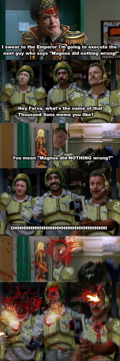 Commissar: I swear to the Emperor I'm going to execute the next guy who says "Magnus did nothing wrong"!
Guardsman Mac: Hey Farva, what's the name of that Thousands Sons meme you like?
Farva: "You mean Magnus did NOTHING wrong"?
Guardsmen: OHHHH (Two of the offer bolt pistols to Commissar).
Commissar brutally kills Farva and all the guardsmen.