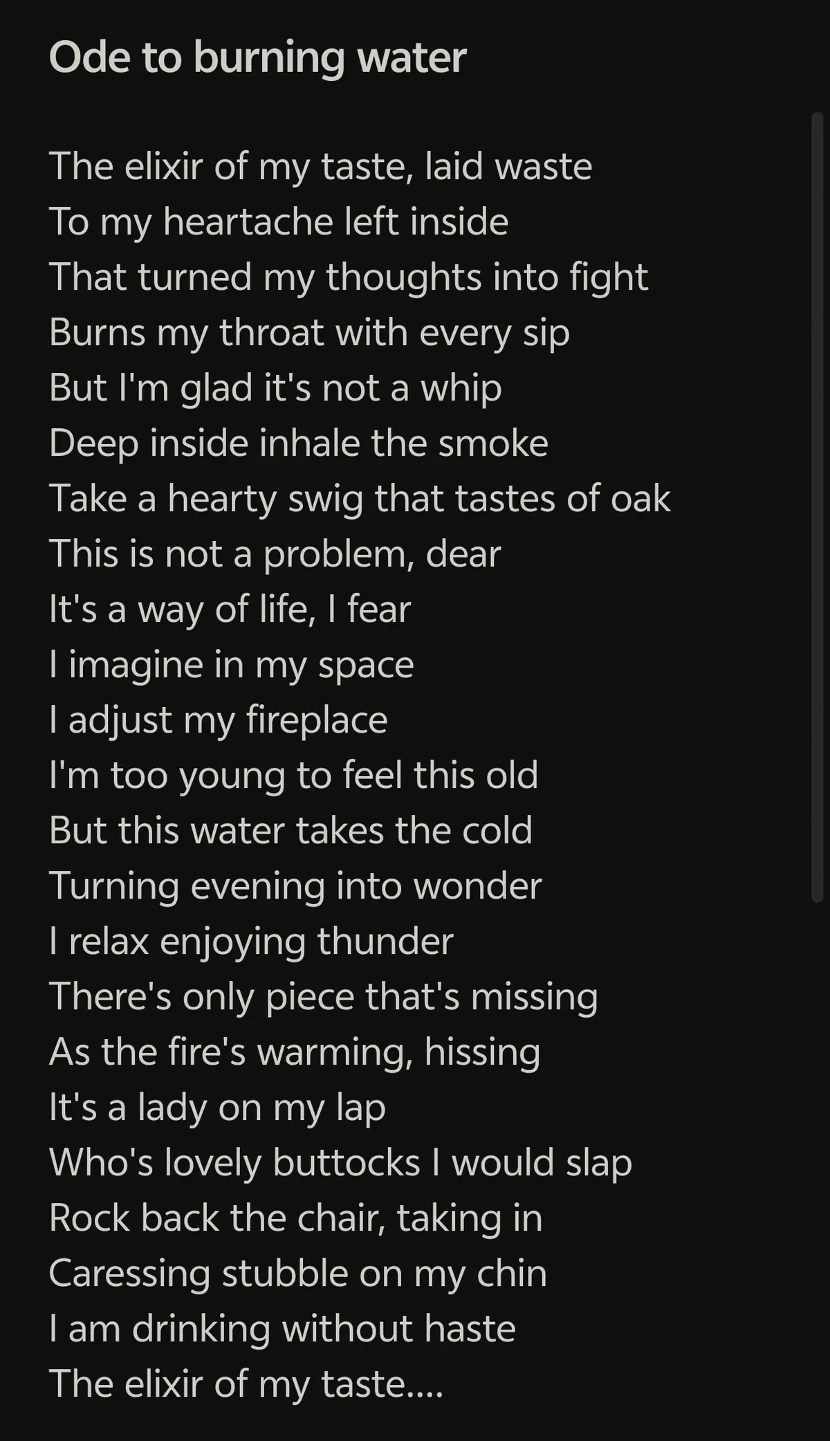 # Ode to burning water

```
The elixir of my taste, laid waste
To my heartache left inside
That turned my thoughts into fight
Burns my throat with every sip
But I'm glad it's not a whip 
Deep inside inhale the smoke
Take a hearty swig that tastes of oak
This is not a problem, dear
It's a way of life, I fear
I imagine in my space
I adjust my fireplace
I'm too young to feel this old
But this water takes the cold
Turning evening into wonder
I relax enjoying thunder
There's only piece that's missing
As the fire's warming, hissing
It's a lady on my lap
Who's lovely buttocks I would slap
Rock back the chair, taking in
Caressing stubble on my chin
I'm drinking without haste
The elixir of my taste....
```