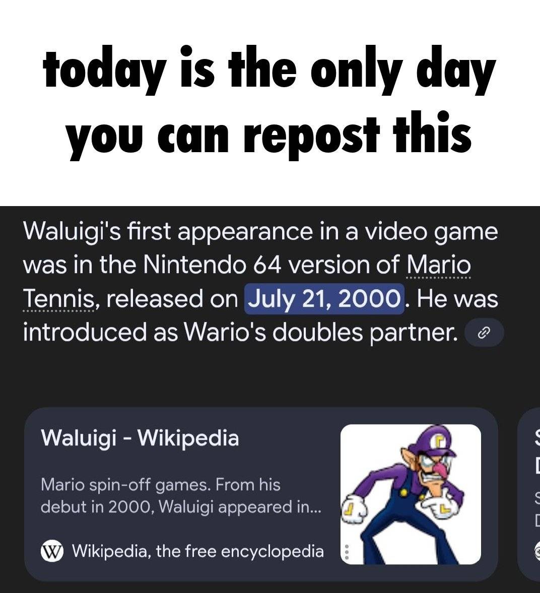 "today is the only day you can repost this" Google search results showing the following: "Waluigi's first appearance in a video game was in the Nintendo 64 version of Mario Tennis, released on July 21, 2000. He was introduced as Wario's doubles partner."