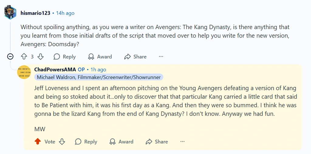 hismario123 . 14h ago Without spoiling anything, as you were a writer on Avengers: The Kang Dynasty, is there anything that you learnt from those initial drafts of the script that moved over to help you write for the new version, Avengers: Doomsday? 13 a Reply Award > Share ChadPowersAMA OP . 1h ago Michael Waldron, Filmmaker/Screenwriter/Showrunner Jeff Loveness and 1 spent an afternoon pitching on the Young Avengers defeating a version of Kang and being so stoked about i...only to discover that that particular Kang carried a little card that said to Be Patient with him, it was his first day as a Kang. And then they were so bummed. I think he was gonna be the lizard Kang from the end of Kang Dynasty? I don't know. Anyway we had fun.