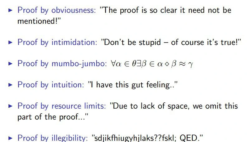 Proof by obviousness: "The proof is so clear it need not be mentioned!"

Proof by intimidation: "Don't be stupid — of course it's true!”

Proof by mumbo-jumbo: ∀α ∈ θ∃β ∈ α ⋄ β ≈ γ

Proof by intuition: "I have this gut feeling..”

Proof by resource limits: "Due to lack of space, we omit this part of the proof...”

Proof by illegibility: "sdjikfhiugyhijlaks??fskl; QED.”