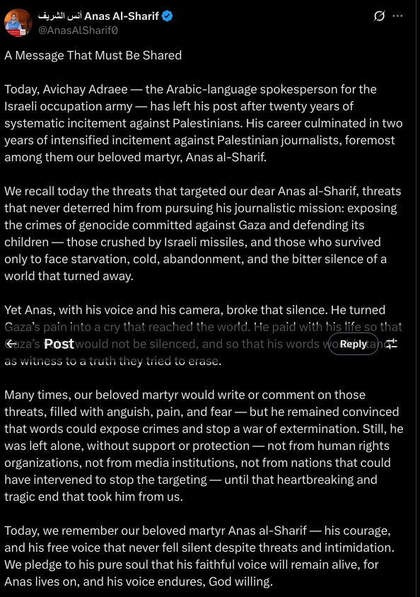 (Partial)

A Message That Must Be Shared

Today, Avichay Adraee — the Arabic-language spokesperson for the Israeli occupation army — has left his post after twenty years of systematic incitement against Palestinians. His career culminated in two years of intensified incitement against Palestinian journalists, foremost among them our beloved martyr, Anas al-Sharif.

We recall today the threats that targeted our dear Anas al-Sharif, threats that never deterred him from pursuing his journalistic mission: exposing the crimes of genocide committed against Gaza and defending its children — those crushed by Israeli missiles, and those who survived only to face starvation, cold, abandonment, and the bitter silence of a world that turned away.

Yet Anas, with his voice and his camera, broke that silence. He turned Gaza’s pain into a cry that reached the world. He paid with his life so that Gaza’s voice would not be silenced, and so that his words would stand as witness to a truth they tried to erase.

Many times, our beloved martyr would write or comment on those threats, filled with anguish, pain, and fear — but he remained convinced that words could expose crimes and stop a war of extermination. Still, he was left alone, without support or protection — not from human rights organizations, not from media institutions, not from nations that could have intervened to stop the targeting — until that heartbreaking and tragic end that took him from us.