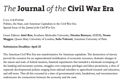 CALL FOR PAPERS

Politics, the State, and American Capitalism in the Civil War Era
Special Issue of the Journal of the Civil War Era

Guest Editors: Ariel Ron, Southern Methodist University, Nicolas Barreyre, EHESS, Noam
Maggor, Queen Mary University of London, Sofia Valeonti, American University of Paris

Submission Deadline: April 25

The American Civil War Era was transformative for American capitalism. The destruction of slavery
proved the occasion for an unprecedented mobilization of economic resources, dramatic changes in
the nature and scale of federal taxation, financial experiments that included a wholesale revamping of
the banking and monetary systems, struggles over corporate privileges and labor protections, a slew of
expressly developmental policies ranging from railroad subsidies to agricultural research and education,
and still more. That all this occurred in a time of governmental crisis, breakdown, and reconstruction
underscores the connections between the economy and the state.