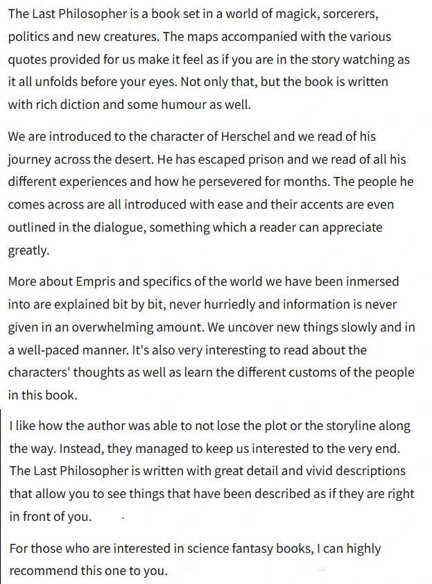 The Last Philosopher is a book set in a world of magick, sorcerers, politics and new creatures. The maps accompanied with the various quotes provided for us make it feel as if you are in the story watching as it all unfolds before your eyes. Not only that, but the book is written with rich diction and some humour as well.

We are introduced to the character of Herschel and we read of his journey cross the desert. He has escaped prison and we read of all his different experiences and how he persevered for months. The people he comes across are all introduced with ease and their accents are even outlined in the dialogue, something which a reader can appreciate greatly.

More about Empris and specifics of the world we have been immersed into are explained bit by bit, never hurriedly and information is never given in an overwhelming amount. We uncover new things slowly and in awell-paced manner. It's also very interesting to read about the characters’ thoughts as well as learn the different customs of the people in this book.

I like how the author was able to not lose the plot or the storyline along the way. Instead, they managed to keep us interested to the very end. The Last Philosopher is written with great detail and vivid descriptions that allow you to see things that have been described as if they are right in front of you.

For those who are interested in science fantasy books, I can highly
recommend this one to you.
