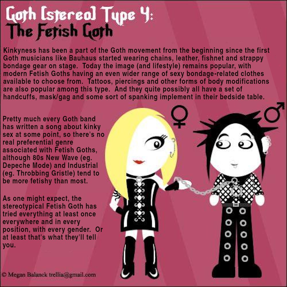 Kinkyness has been a part of the Goth movement from the beginning since the first Goth musicians like Bauhaus started wearing chains, leather, fishnet and strappy bondage gear on stage.  Today the image (and lifestyle) remains popular, with modern Fetish Goths having an even wider range of sexy bondage-related clothes available to choose from.  Tattoos, piercings and other forms of body modifications are also popular among this type.  And they quite possibly all have a set of handcuffs, mask/gag and some sort of spanking implement in their bedside table.  Pretty much every Goth band has written a song about kinky sex at some point, so there's no real preferential genre associated with Fetish Goths, although 80s New Wave (eg. Depeche Mode) and Industrial (eg. Throbbing Gristle) tend to be more fetishy than most.  As one might expect, the stereotypical Fetish Goth has tried everything at least once everywhere and in every position, with every gender.  Or at least that's what they'll tell you.
