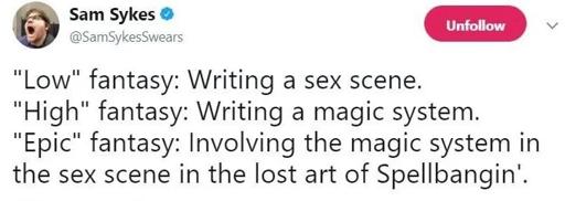 Xweet by Sam Sykes 
"Low" fantasy: Writing a sex scene.
"High" fantasy: Writing a magic system.
"Epic" fantasy: Involving the magic system in the sex scene in the lost art of Spellbangin’. 