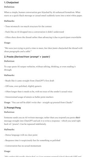 1. Chatjacked
Definition:
When a simple, human conversation gets hijacked by Al-enhanced formalism. What starts as a quick Slack message or casual email suddenly turns into a mini white paper.
Hallmarks:
- Tone mismatch: too much structure for the context
- Feels like an Al dropped into a conversation it didn't understand
- Often shuts down the thread rather than advancing it due to participant overwhelm
Usage:
"We were just trying to pick a time to meet, but then Jamie chatjacked the thread with three paragraphs and a table."
2. Praste (Derived from 'prompt' + 'paste')
Definition:
To copy-paste Al output verbatim, without editing, thinking, or even reading it through.
Hallmarks:
- Reads like it came straight from ChatGPT's first draft
- Off-tone, over-polished, slightly generic
- Often longer than it needs to be, with no trace of the sender's actual voice
- Unrestrained usage of emojis as bullet point markers
Usage: "You can tell he didn't write that - straight up prasted from Claude."
3. Prompt Pong
Definition:
Someone sends you an Al-written message; rather than you respond you paste their message straight into ChatGPT and ask it to write a response - which you send right back (cf. 'praste'). Can be repeated indefinitely.
Hallmarks:
- Dense language with no clear point
- Response time is suspiciously fast for something so polished
- Conversation has no actual momentum
Usage:
