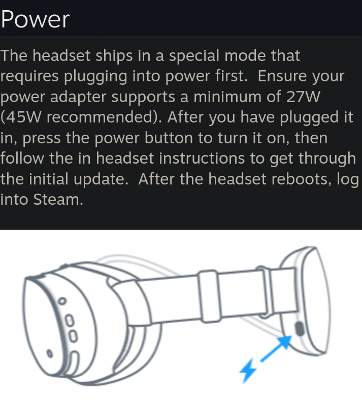 Paragrah and image of the Steam Frame VR headset describing the power needed to run the it. The paragraph :| The headset ships in a special mode that requires plugging into power first.  Ensure your power adapter supports a minimum of 27W (45W recommended). After you have plugged it in, press the power button to turn it on, then follow the in headset instructions to get through the initial update.  After the headset reboots, log into Steam. |: The image :| Side Steam Frame schematic highlight the charging USB-C port on the battery situated in the back of the headset |: