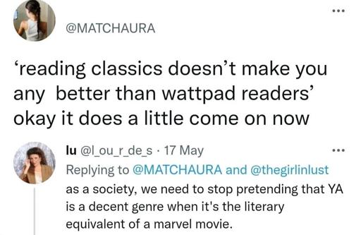 Xweet from @MATCHAURA
‘reading classics doesn’t make you any better than wattpad readers’ okay it does a little come on now

Reply lu @l ou_r_de_s
As a society, we need to stop pretending that YA is a decent genre when it's the literary equivalent of a marvel movie. 