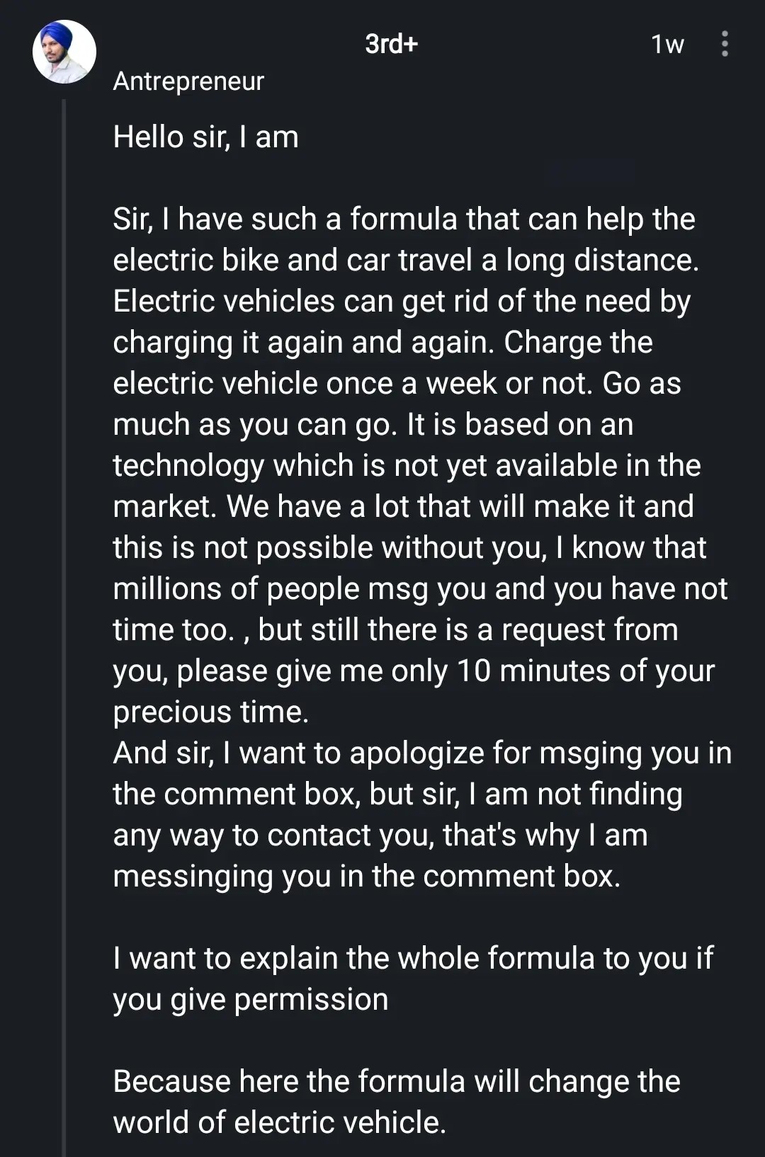 Antrepreneur

Hello sir
Sir, I have such a formula that can help the electric bike and car travel a long distance. Electric vehicles can get rid of the need by charging it again and again. Charge the electric vehicle once a week or not. Go as much as you can go. It is based on an technology which is not yet available in the market. We have a lot that will make it and this is not possible without you, I know that millions of people msg you and you have not time too., but still there is a request from
you, please give me only 10 minutes of your precious time.
And sir, I want to apologize for msging you in the comment box, but sir, I am not finding any way to contact you, that's why I am messinging you in the comment box.
I want to explain the whole formula to you if you give permission
Because here the formula will change the world of electric vehicle.