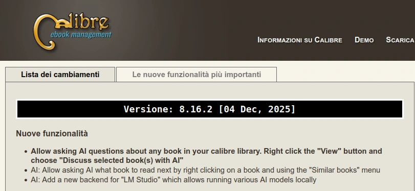 Versione: 8.16.2 [04 Dec, 2025]
Nuove funzionalità

    Allow asking AI questions about any book in your calibre library. Right click the "View" button and choose "Discuss selected book(s) with AI"
    AI: Allow asking AI what book to read next by right clicking on a book and using the "Similar books" menu
    AI: Add a new backend for "LM Studio" which allows running various AI models locally
