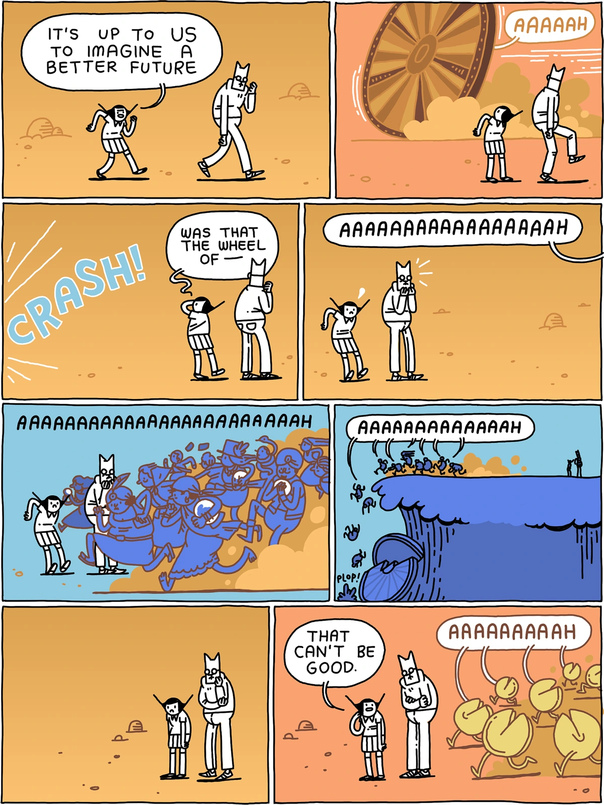 Panel 1: (Cat and Girl walking through the desert.) Girl: "It's up to us to imagine a better future." Panel 2: (A large "wheel of fortune" goes rolling past in the opposite direction.) Wheel of Fortune: "AAAH!" Panel 3: (*CRASH*) Girl: "Was that the wheel of--" Panel 4: Off-panel screaming: "AAAAAAAAAAAAAAH!" Panel 5: (The screaming continues, as a vast herd of fortune-tellers carrying crystal balls go running past Cat and Girl in the opposite direction.) Panel 6: (We see that the Wheel of Fortune and the fortune-tellers have flung themselves off a cliff, as the screaming continues.) Panel 7: (Cat and Girl look worried.) Panel 8: Girl: "That can't be good." (A herd of screaming fortune cookies is heading towards Cat and Girl.)