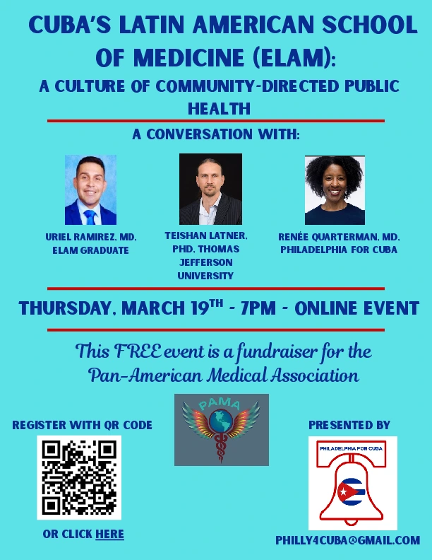 Publicity leaflet for event 

CUBA'S LATIN AMERICAN SCHOOL OF MEDICINE (ELAM):
A CULTURE OF COMMUNITY-DIRECTED PUBLIC HEALTH 

A CONVERSATION WITH: 
URIEL RAMIREZ, MD. - ELAM GRADUATE
TEISHAN LATNER,  PHD. - THOMAS JEFFERSON UNIVERSITY
RENEE QUARTERMAN. MD. - PHILADELPHIA FOR CUBA

THURSDAY, MARCH 19™ - 7PM - ONLINE EVENT
This FREE event is a fundraiser for the
Pan-American Medical Association

REGISTER WITH OR CODE OR CLICK HERE - 
https://forms.gle/K2VATTpo4yGe63Tg6

PRESENTED BY PHILLYACUBAGGMAIL.COM
