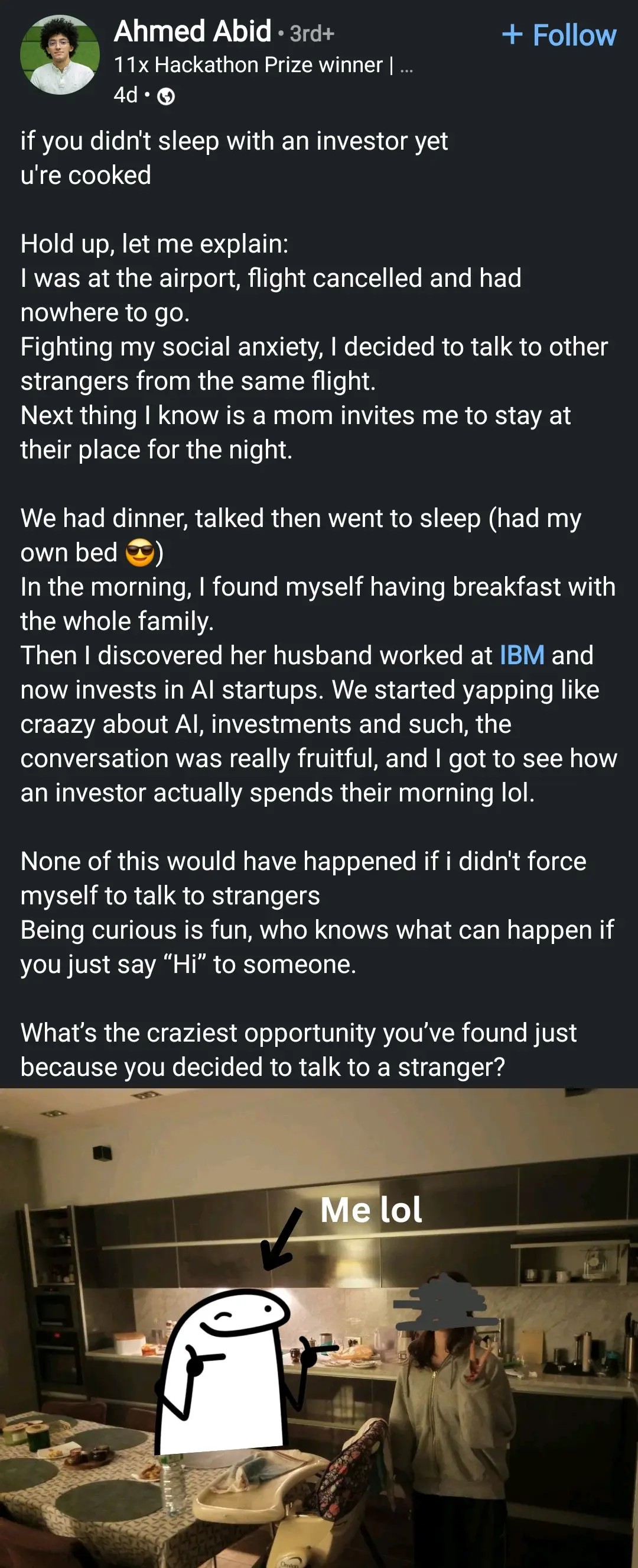 if you didn't sleep with an investor yet

u're cooked

Hold up, let me explain:

I was at the airport, flight cancelled and had

nowhere to go.

Fighting my social anxiety, I decided to talk to other strangers from the same flight.

Next thing I know is a mom invites me to stay at their place for the night.

We had dinner, talked then went to sleep (had my own bed)

In the morning, I found myself having breakfast with the whole family.

Then I discovered her husband worked at IBM and now invests in Al startups. We started yapping like craazy about Al, investments and such, the conversation was really fruitful, and I got to see how an investor actually spends their morning lol.

None of this would have happened if i didn't force myself to talk to strangers

Being curious is fun, who knows what can happen if you just say "Hi" to someone.

What's the craziest opportunity you've found just because you decided to talk to a stranger?

Photo of the OP next to a woman