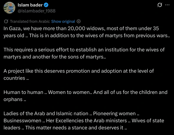 In Gaza, we have more than 20,000 widows, most of them under 35 years old .. This is in addition to the wives of martyrs from previous wars..

This requires a serious effort to establish an institution for the wives of martyrs and another for the sons of martyrs..

A project like this deserves promotion and adoption at the level of countries .. 

Human to human .. Women to women.. And all of us for the children and orphans ..

Ladies of the Arab and Islamic nation .. Pioneering women .. Businesswomen .. Her Excellencies the Arab ministers .. Wives of state leaders .. This matter needs a stance and deserves it ..