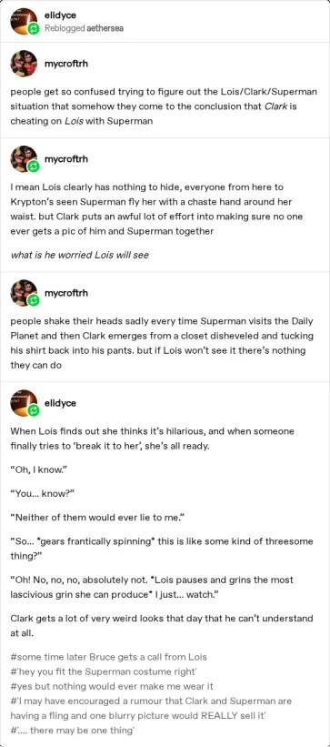 people get so confused trying to figure out the Lois/Clark/Superman situation that somehow they come to the conclusion that Clarks cheating on Lois with Superman. I mean Lois clearly has nothing to hide, everyone from here to Krypton's seen Superman fly her with a chaste hand around her waist. but Clark puts an awful lot of effort into making sure no one ever gets a pic of him and Superman together. What is he worried Lois wil see. people shake their heads sadly every time Superman visits the Daily Planet and then Clark emerges from a closet disheveled and tucking his shirt back into his pants. but if Lois won't see it there's nothing they can do. When Lois finds out she thinks it's hilarious, and when someone finally tries to ‘break it to her’, she's already. “Oh, I know” “You... know?" “Neither of them would ever lie to me “So... *gears frantically spinning* this is like some kind of threesome thing?"  “Oh! No, no no, absolutely not, *Lois pauses and grins the most lascivious grin she can produce* I just... watch" Clark gets a lot of very weird locks that day that he can't understand. #some time later Bruce gets a call from Lois #hey you fit the Superman costume right #yes but nothing would ever make me wear it #I may have encouraged a rumour that Clark and Superman are having a fling and one blurry picture would REALLY sell it  #... there may be one thing