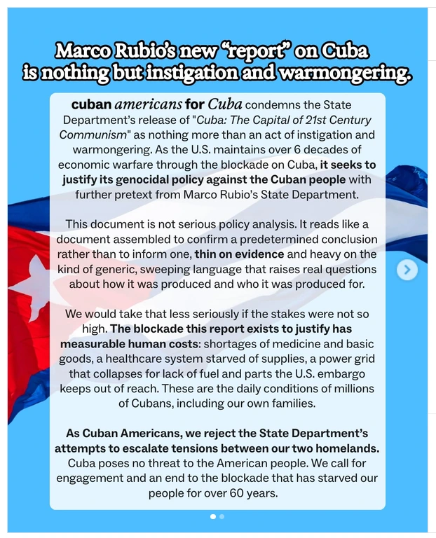 Statement on Cuba (background is flag of Cuba)

Top - large, bold text: Marco Rubio's new report on Cuba
is nothing but instigation and warmongering

Below - normal text:
"Cuban Americans for Cuba" condemns the State
Department's release of "Cuba: The Capital of 21st Century
Communism" as nothing more than an act of instigation and
warmongering. As the US maintains over 6 decades of
economic warfare through the blockade on Cuba, it seeks to
justify its genocidal policy against the Cuban people with
further pretext from Marco Rubio's State Department.

This document is not serious policy analysis. It reads like a
document assembled to confirm a predetermined conclusion
rather than to inform one, thin on evidence and heavy on the
kind of generic, sweeping language that raises real questions
about how it was produced and who it was produced for.

We would take that less seriously if the stakes were not so
high. The blockade this report exists to justify has
measurable human costs: shortages of medicine and basic
goods, a healthcare system starved of supplies, a power grid
that collapses for lack of fuel and parts the U.S. embargo
keeps out of reach. These are the daily conditions of millions
of Cubans, including our own families.

As Cuban Americans, we reject the State Department's
attempts to escalate tensions between our two homelands.
Cuba poses no threat to the American people. We call for
engagement and an end to the blockade that has starved our
people for over 60 years.