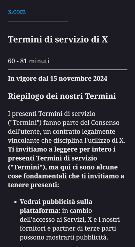 Termini di servizio di X
60 - 81 minuti

In vigore dal 15 novembre 2024

Riepilogo dei nostri Termini

I presenti Termini di servizio ("Termini") fanno parte del Consenso dell'utente, un contratto legalmente vincolante che disciplina l'utilizzo di X. Ti invitiamo a leggere per intero i presenti Termini di servizio ("Termini"), ma qui ci sono alcune cose fondamentali che ti invitiamo a tenere presenti:

    Vedrai pubblicità sulla piattaforma: in cambio dell'accesso ai Servizi, X e i nostri fornitori e partner di terze parti possono mostrarti pubblicità.
