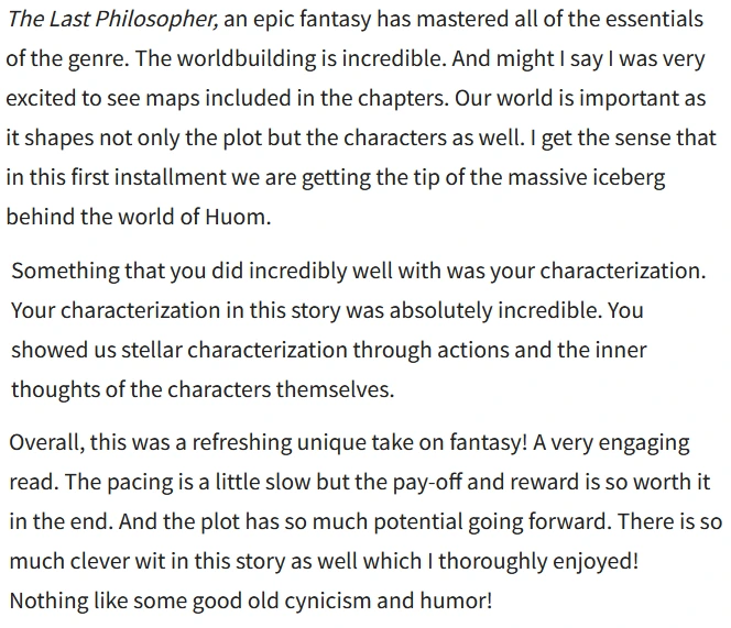 The Last Philosopher, an epic fantasy has mastered all of the essentials of the genre. The worldbuilding is incredible. And might I say I was very excited to see maps included in the chapters. Our world is important as it shapes not only the plot but the characters as well. I get the sense that in this first installment we are getting the tip of the massive iceberg behind the world of Huom.

Something that you did incredibly well with was your characterization. Your characterization in this story was absolutely incredible. You showed us stellar characterization through actions and the inner thoughts of the characters themselves.

Overall, this was a refreshing unique take on fantasy! A very engaging read. The pacing is a little slow but the pay-off and reward is so worth it in the end. And the plot has so much potential going forward. There is so much clever wit in this story as well which | thoroughly enjoyed! 

Nothing like some good old cynicism and humor!
