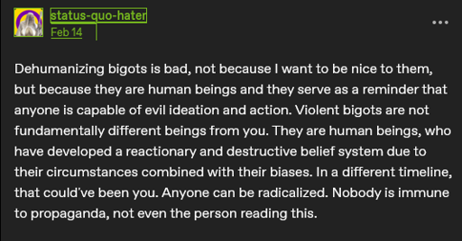 The main post is a screenshot of a tumblr post by user status-quo-hater that reads: "Dehumanizing bigots is bad, not because I want to be nice to them, but because they are human beings and they serve as a reminder that anyone is capable of evil ideation and action. Violent bigots are not fundamentally different beings from you. They are human beings, who have developed a reactionary and destructive belief system due to their circumstances combined with their biases. In a different timeline, that could've been you. Anyone can be radicalized. Nobody is immune to propaganda, not even the person reading this." The first post in the post body is a comic panel of Batman scowling and breaking a gun in half. He says:  "The is the weapon of the enemy. We do not need it. We will not use it."  The gun has been labeled "Dehumanization."  The second post in the post body has the bus driver from the Simpsons saying:  "Don't make me tap the sign."  The sign has been edited to say:  "Dehumanization is a key component of fascism and cannot be used for good. There is no such thing as 'good' dehumanization." 