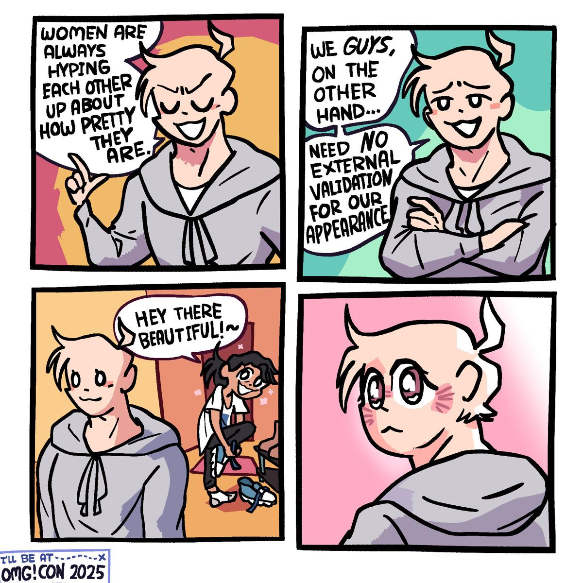 Panel 1: A buff-looking guy in a grey sweatshirt is holding up one finger, eyes closed, smugly saying "Women are always hyping each other up about how pretty they are."  Panel 2: He crosses his arms, opens his eyes, and says "We GUYS on the other hand ... Need NO external validation for our appearance"  Panel 3: Behind the guy, his girlfriend, a messy haired girl in an oversized t-shirt, has just come home and his taking off her shoes. She looks at him and says "Hey there, beautiful!~"  Panel 4: The guy is turning his head to look at her with a delicate expression in his eyes, blushing.