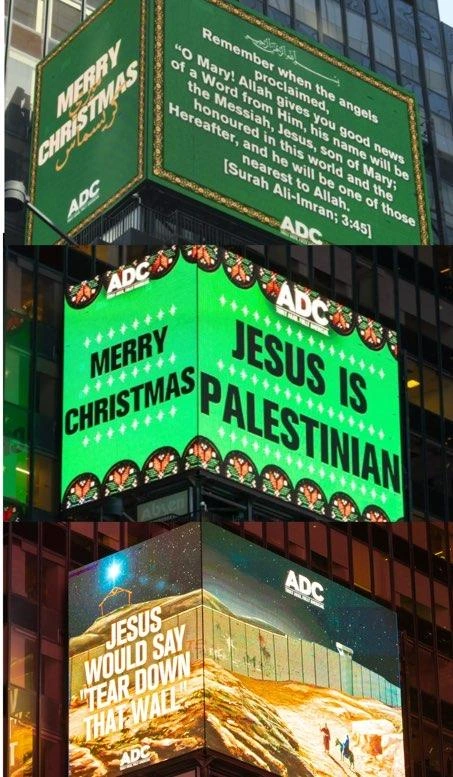 3 combined photos of light displays in NYC Times Square. 

1. White letters on green background - a quote from the Quran  
Text reads:
˹Remember˺ when the angels proclaimed, “O Mary! Allah gives you good news of a Word from Him, his name will be the Messiah, Jesus, son of Mary; honoured in this world and the Hereafter, and he will be one of those nearest ˹to Allah˺.
[Surah Ali-Imran; 3:45] 

2. Large black letters on green background with white stars and stained-glass windows.
Text reads: Jesus is Palestinian  

3. Graphic of tall Israeli wall going through Palestine, with text reading:
Jesus would say 'Tear down that wall' 



