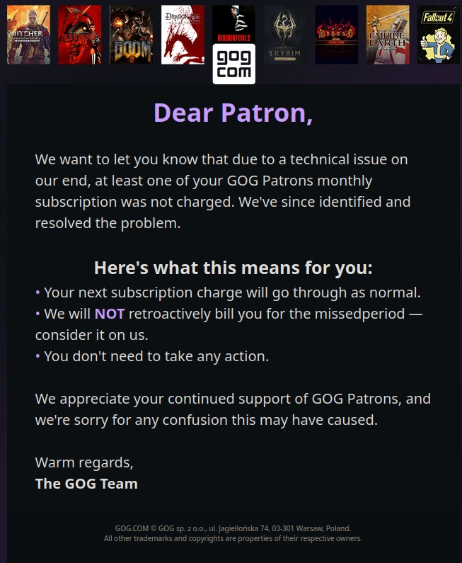 **Dear Patron,**

We want to let you know that due to a technical issue on our end, at least one of your GOG Patrons monthly subscription was not charged. We've since identified and resolved the problem.

**Here's what this means for you:**  
• Your next subscription charge will go through as normal.  
• We will **NOT** retroactively bill you for the missed​period — consider it on us.  
• You don't need to take any action.

​We appreciate your continued support of GOG Patrons, and we're sorry for any confusion this may have caused.

Warm regards,  
**The GOG Team**
