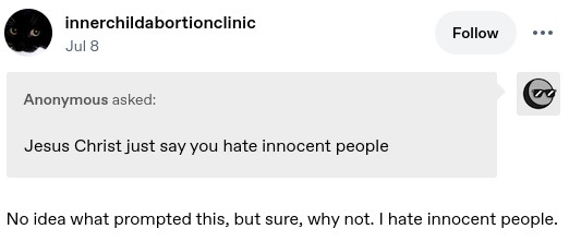Anonymouse asked: Jesus Christ just say you hate innocent people. innerchildabortionclinic answered: No idea what prompted this, but sure, why not. I hate innocent people.