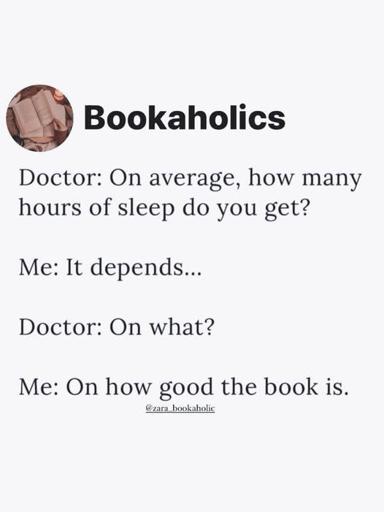 Post by Bookaholics. 

Doctor: On average, how many hours of sleep do you get?
Me: It depends...
Doctor: On what? 
Me: On how good the book is. 
