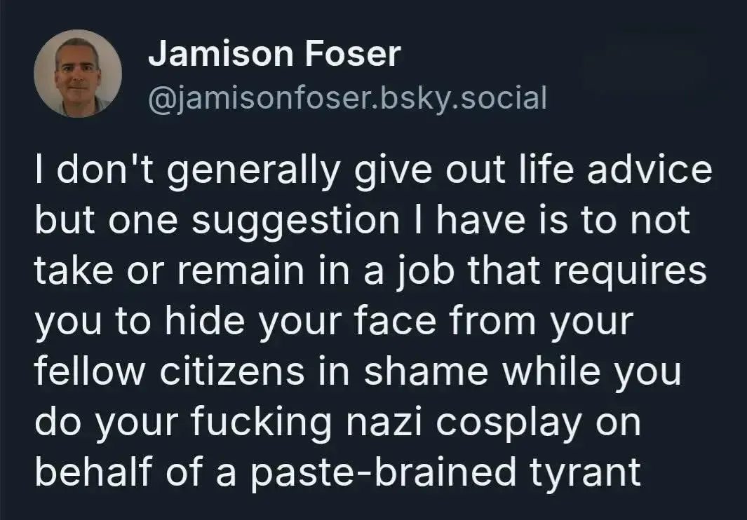 The image is a screenshot of a social media post by a user named Jamison Foser. It features a profile picture of a person and the text of the post. The text expresses a strong opinion against working in a job that requires hiding one's face from fellow citizens in shame, and it criticizes such actions as participating in a "nazi cosplay" on behalf of a "paste-brained tyrant." 