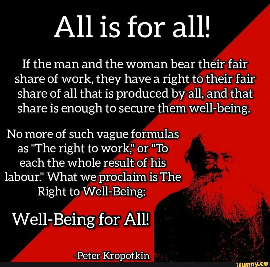 All is for all! If the man and the woman bear their fair share of work, they have a right to their fair share of all that is produced by all, and that share is enough to secure them well-being. No more of such vague formulas as "the right to work" or "To each the whole result of his labour." What we proclaim is The Right to Well-Being. Well-Being for All!