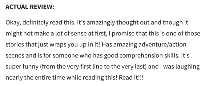 ACTUAL REVIEW:

Okay, definitely read this. It's amazingly thought out and though it might not make a lot of sense at first, I promise that this is one of those stories that just wraps you up in it! Has amazing adventure/action scenes and is for someone who has good comprehension skills. It's super funny (from the very first line to the very last) and I was laughing nearly the entire time while reading this! Read it!!!
