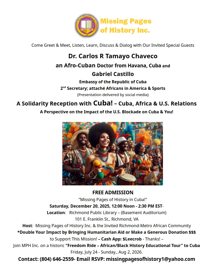 Pic of a text document 

Come Greet & Meet, Listen, Learn, Discuss & Dialog with Our Invited Special Guests
Dr. Carlos R Tamayo Chaveco
an Afro-Cuban Doctor from Havana, Cuba 
&
Gabriel Castillo
Embassy of the Republic of Cuba
2nd Secretary; attaché Africans in America & Sports
(Presentation delivered by social media)
A Solidarity Reception with Cuba! – Cuba, Africa & U.S. Relations
A Perspective on the Impact of the U.S. Blockade on Cuba & You!


FREE ADMISSION
“Missing Pages of History in Cuba!"
Saturday, December 20, 2025, 12:00 Noon - 2:30 PM EST- 
Location:   Richmond Public Library – (Basement Auditorium)
101 E. Franklin St., Richmond, VA

Host:  Missing Pages of History Inc. & the Invited Richmond-Metro African Community
*Double Your Impact by Bringing Humanitarian Aid or Make a Generous Donation $$$
to Support This Mission! – Cash App: $Leecrob - Thanks! – 
Join MPH Inc. on a historic "Freedom Ride – African/Black History Educational Tour" to Cuba
Friday, July 24 - Sunday., Aug 2, 2026. 
Contact: (804) 646-2559- Email RSVP: missingpagesofhistory1@yahoo.com