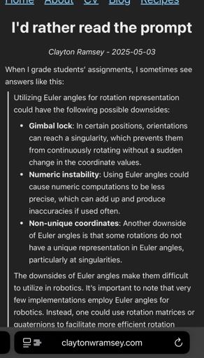I'd rather read the prompt

Clayton Ramsey - 2025-05-03
When I grade students’ assignments, I sometimes see answers like this:
Utilizing Euler angles for rotation representation could have the following possible downsides:
Gimbal lock: In certain positions, orientations can reach a singularity, which prevents them from continuously rotating without a sudden change in the coordinate values.
Numeric instability: Using Euler angles could cause numeric computations to be less precise, which can add up and produce inaccuracies if used often.
Non-unique coordinates: Another downside of Euler angles is that some rotations do not have a unique representation in Euler angles, particularly at singularities.
The downsides of Euler angles make them difficult to utilize in robotics. It’s important to note that very few implementations employ Euler angles for robotics. Instead, one could use rotation matrices or