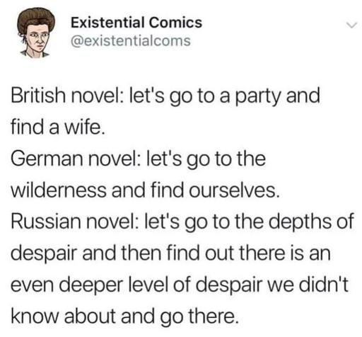 Post by Existential Comics
British novel: let's go to a party and find a wife.
German novel: let's go to the wilderness and find ourselves. Russian novel: let's go to the depths of despair and then find out there is an even deeper level of despair we didn't know about and go there. 