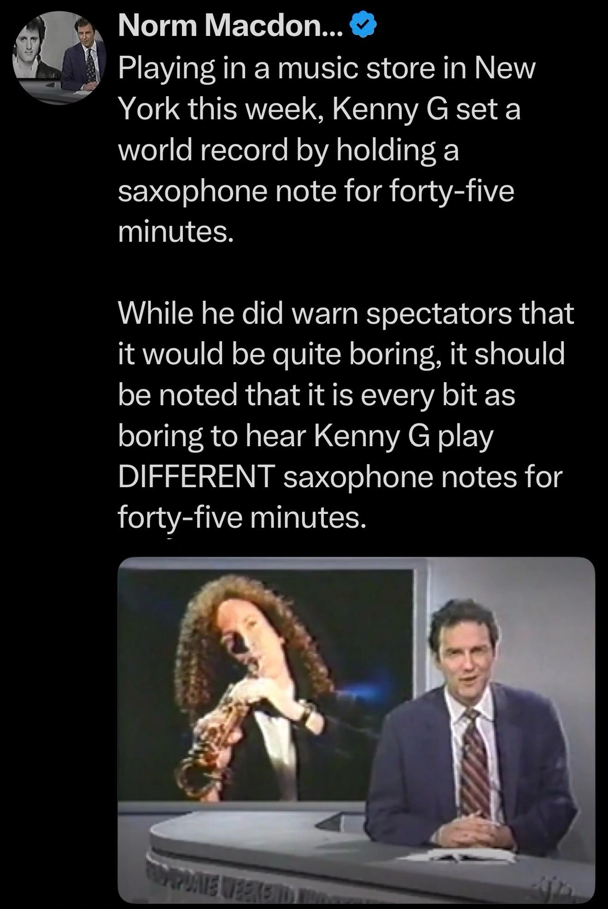 Playing in a music store in New York this week, Kenny G set a world record by holding a saxophone note for forty-five minutes. While he did warn spectators that it would be quite boring, it should be noted that it is every bit as boring to hear Kenny G play DIFFERENT saxophone notes for forty-five minutes.