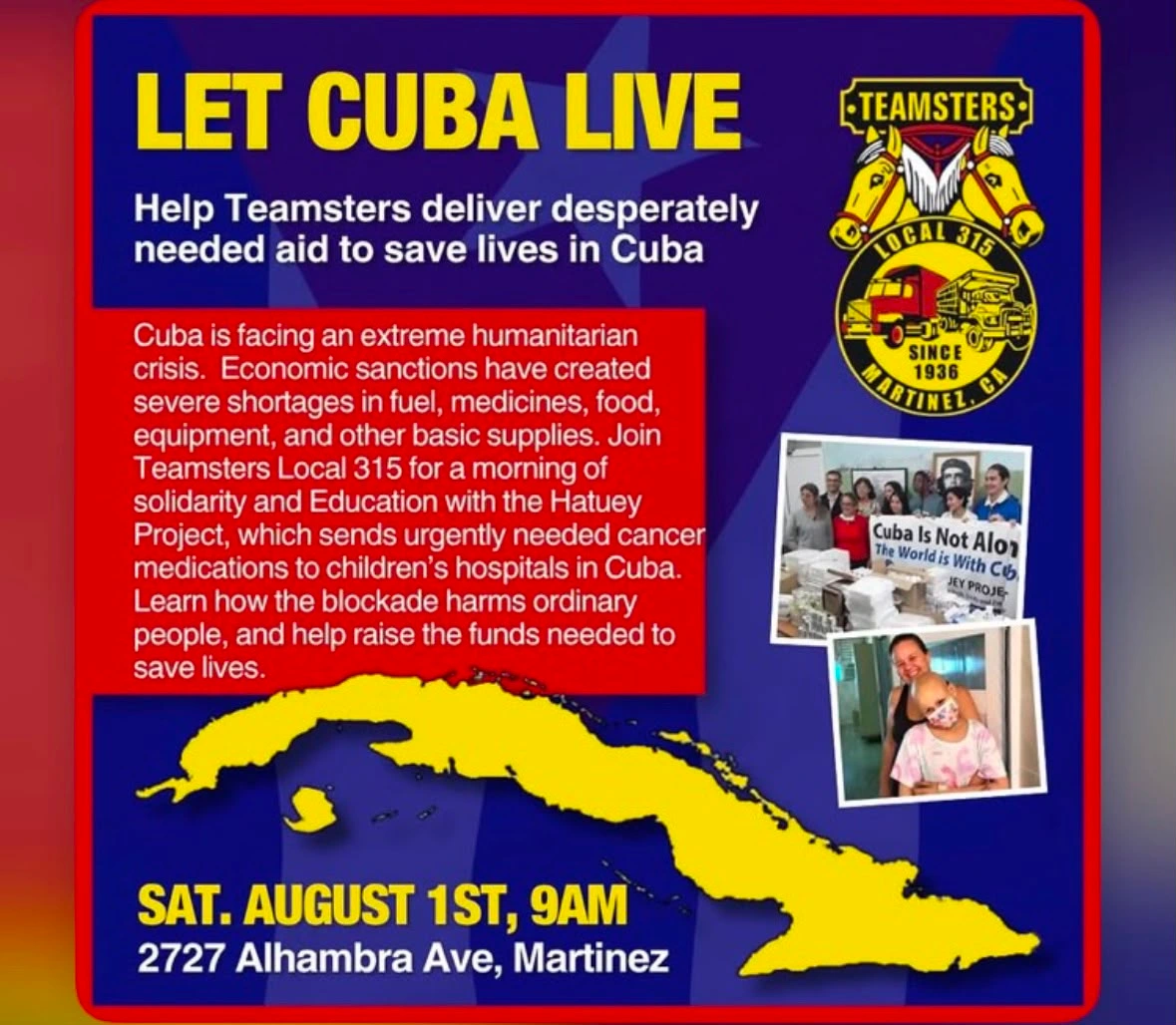 Publicity leaflet for Cuba event
graphics include a logo of Teamsters Local 315, a photo of solidarity activists holding banner saying "Cuba Is Not Alone", a Cuban cancer patient, and a map of Cuba

Text reads:
LET CUBA LIVE

Help Teamsters deliver desperately
needed aid to save lives in Cuba 

Cuba is facing an extreme humanitarian
crisis. Economic sanctions have created
severe shortages in fuel, medicines, food,
equipment, and other basic supplies. Join 
Teamsters Local 315 for a morning of
solidarity and Education with the Hatuey
Project, which sends urgently needed cancer
medications to children’s hospitals in Cuba. 
Learn how the blockade harms ordinary
people, and help raise the funds needed to
save lives.

SAT. AUGUST 1ST, 9AM
2727 Alhambra Ave, Martinez, CA
