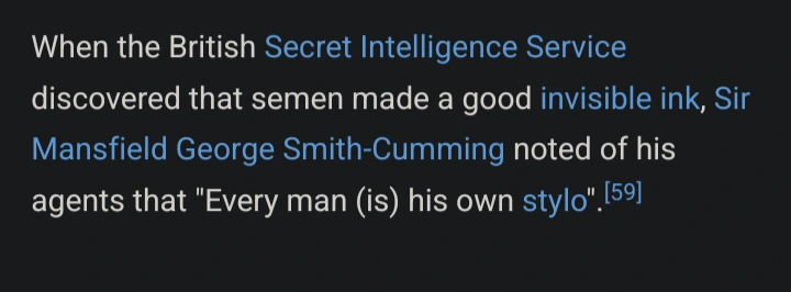Wikipedia screenshot about semen with text: When the British Secret Intelligence Service discovered that semen made a good invisible ink, Sir Mansfield George Smith-Cumming noted of his agents that "Every man (is) his own stylo".