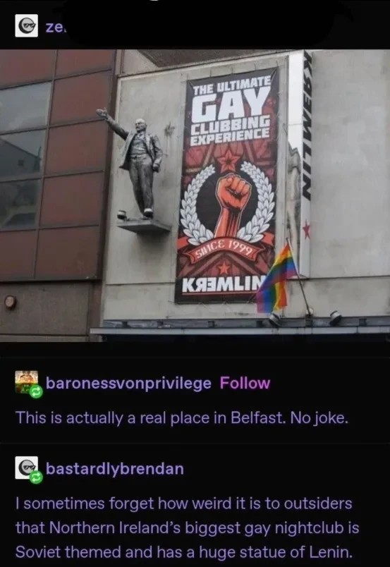 Picture of a gay club called kremlin with soviet theming "This is actually a real place in Belfast. No joke." "I sometimes forget how weird it is to outsiders that Northern Ireland’s biggest gay nightclub is Soviet themed and has a huge statue of Lenin."