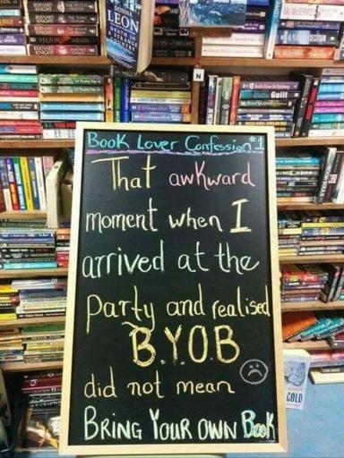 Picture of a chalkboard standing infront of loads of books, on it is written:
Book lover confession #1
That akward moment when I arrived at the party and realised B.Y.O.B did not mean Bring Your Own Book.