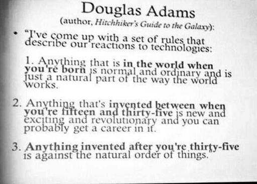 Douglas Adams 
(author, Hirtchhiker's Guide to the Galaxy): I've some up with a set of rules that describe our reactions to technologies: 
1. Anything that is in the world when you're born is normal and ordinary and is just a natural part of they way the world works.
2.  Anything that's invented between when you're fifteen and thirty-five is new and exciting and revolutionary and you can probablu get a career in it.
3. Anything invented after you're thirty-five is against the natural order of things. 