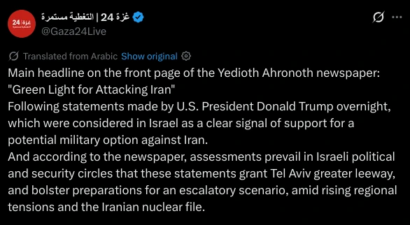 Main headline on the front page of the Yedioth Ahronoth newspaper:
"Green Light for Attacking Iran"
Following statements made by U.S. President Donald Trump overnight, which were considered in Israel as a clear signal of support for a potential military option against Iran.
And according to the newspaper, assessments prevail in Israeli political and security circles that these statements grant Tel Aviv greater leeway, and bolster preparations for an escalatory scenario, amid rising regional tensions and the Iranian nuclear file.