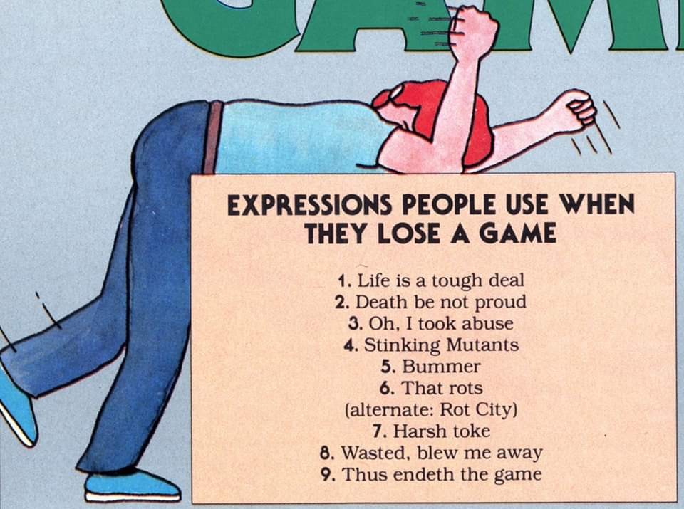 Expressions people use when they lose a game. 1. Life is a tough deal. 2. Death be not proud. 3. Oh, I took abuse. 4. Stinking mutants. 5. Bummer. 6. That rots (alternate: Rot City). 7. Harsh toke. 8. Wasted, blew me away. 9. Thus endeth the game.