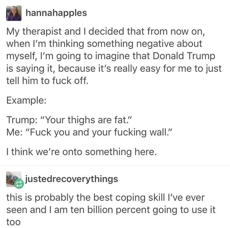 Post:"My therapist and I decided that from now on, when I'm thinking something negative about myself, I'm going to imagine that Donald Trump is saying it, because it's really easy for me to just tell him to fuck off. Example: Trump: “Your thighs are fat.” Me: “Fuck you and your fucking wall.” I think we're onto something here." Reply:"this is probably the best coping skill I've ever seen and I am ten billion percent going to use it too"