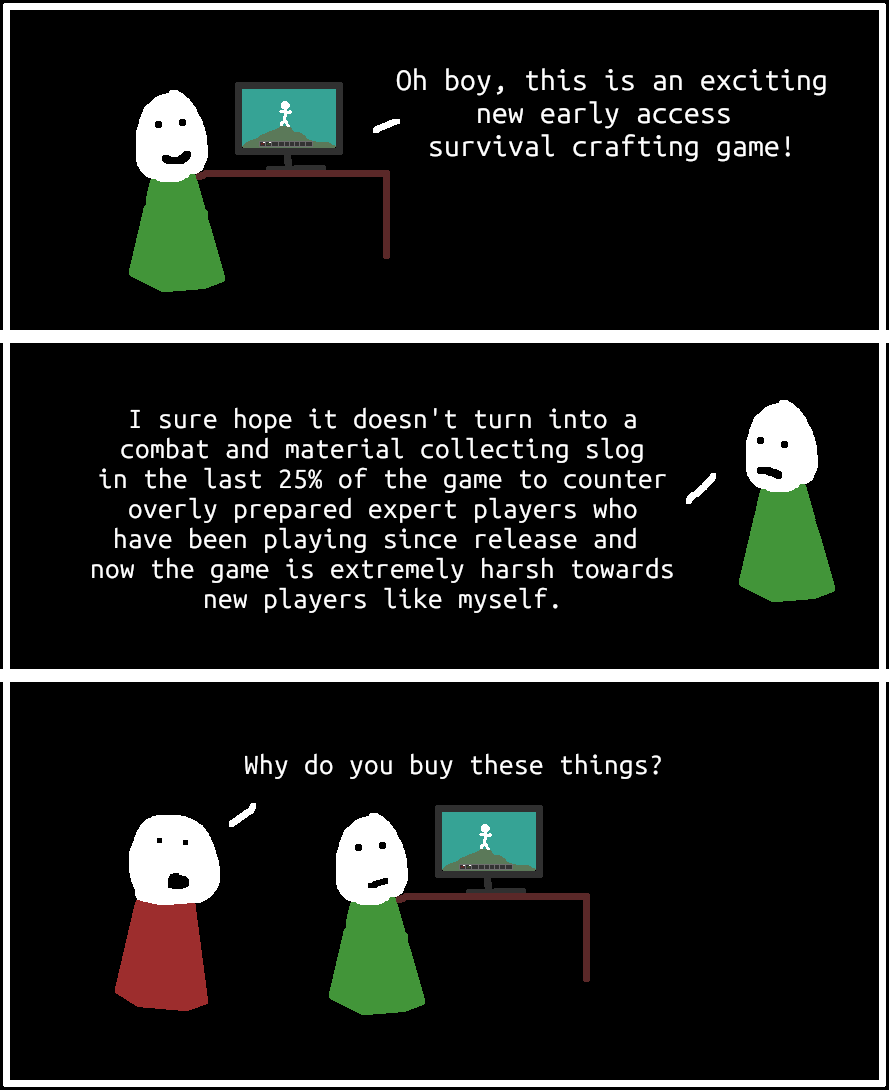 A person with a green shirt says oh boy this is an exciting new early access survival crafting game, then laments and says he hope it doesn't turn into a combat and material collecting slog in the last 25% of the game to combat overly prepared expert players who have been playing since release and now the game is extremely harsh towards new players. A person with a red shirt then approaches and says why do you buy these things?