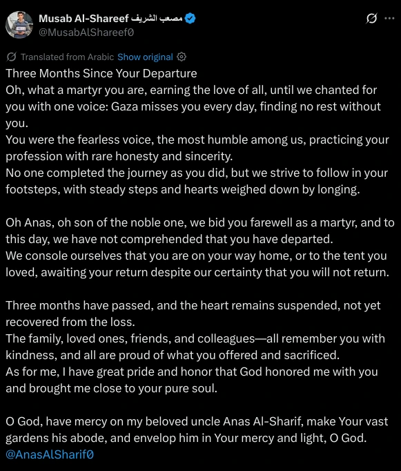 Three Months Since Your Departure  
Oh, what a martyr you are, earning the love of all, until we chanted for you with one voice: Gaza misses you every day, finding no rest without you.  
You were the fearless voice, the most humble among us, practicing your profession with rare honesty and sincerity.  
No one completed the journey as you did, but we strive to follow in your footsteps, with steady steps and hearts weighed down by longing.  

Oh Anas, oh son of the noble one, we bid you farewell as a martyr, and to this day, we have not comprehended that you have departed.  
We console ourselves that you are on your way home, or to the tent you loved, awaiting your return despite our certainty that you will not return.  

Three months have passed, and the heart remains suspended, not yet recovered from the loss.  
The family, loved ones, friends, and colleagues—all remember you with kindness, and all are proud of what you offered and sacrificed.  
As for me, I have great pride and honor that God honored me with you and brought me close to your pure soul.  

O God, have mercy on my beloved uncle Anas Al-Sharif, make Your vast gardens his abode, and envelop him in Your mercy and light, O God.  