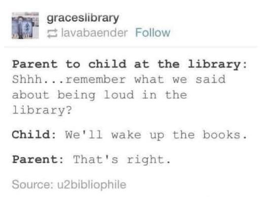 Tumblr post by graceslibrary

Parent to child at the library: Shhh...remember what we said about being loud in the library? 
Child: We'll wake up the books. 
Parent: That's right. 

Source: u2bibliophile 