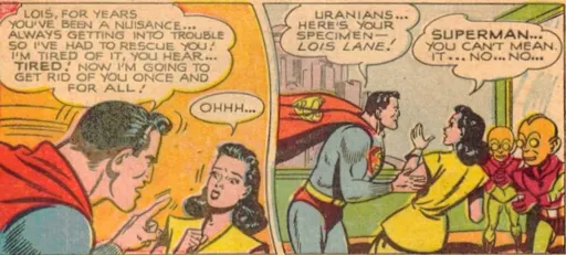 Two comic panels, the first showing Superman angrily exclaiming at Lois Lane, that he is tired of her and sees her as a nuisance for having had to rescue her for all these years, telling the terrified woman, that he will now get rid of her once and for all. The second panel shows him handing her over, forcefully, to two aliens, with him stating: "Uranians... Here's your specimen - Lois Lane!" She, meanwhile, is in disbelief: "Superman... You can't mean it... No.... No...."