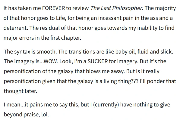 It has taken me FOREVER to review The Last Philosopher. The majority of that honor goes to Life, for being an incessant pain in the ass and a deterrent. The residual of that honor goes towards my inability to find major errors in the first chapter.

The syntax is smooth. The transitions are like baby oil, fluid and slick. The imagery is..WOW. Look, I'm a SUCKER for imagery. But it's the personification of the galaxy that blows me away. But is it really personification given that the galaxy is a living thing??? I'll ponder that thought later.

I mean...it pains me to say this, but | (currently) have nothing to give beyond praise, lol.
